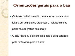 Orientações gerais para o baú
 Os livros do baú deverão permanecer na sala para
leitura em voz alta do professor e individualmente
pelos alunos (rotina semanal);
 O baú ficará 10 dias em cada sala e será utilizado
pela professora para a turma;
 