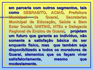 em parceria com outros segmentos, tais como  SEBRAE/TO, ACIAG, Prefeitura Municipal de Guaraí, Secretarias Municipal de Educação, Saúde e Bem Estar Social, UNITINS, NTEs e Delegacia Regional de Ensino de Guaraí ,  projetam um futuro que garanta ao indivíduo, não somente a satisfação básica do ser enquanto físico, mas  que também seja disponibilizado a todos os moradores de Guaraí, elementos que os façam viver satisfatoriamente, mesmo que modestamente. 