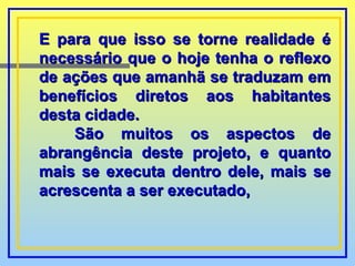 E para que isso se torne realidade é necessário que o hoje tenha o reflexo de ações que amanhã se traduzam em benefícios diretos aos habitantes desta cidade. São muitos os aspectos de abrangência deste projeto, e quanto mais se executa dentro dele, mais se acrescenta a ser executado,  
