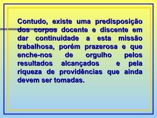Contudo, existe uma predisposição dos corpos docente e discente em dar continuidade a esta missão trabalhosa, porém prazerosa e que enche-nos de orgulho pelos resultados alcançados  e pela riqueza de providências que ainda devem ser tomadas. 