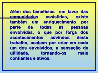 Além dos benefícios  em favor das comunidades assistidas, existe também um enriquecimento por parte de todas as pessoas envolvidas, o que por força dos acontecimentos advindos deste trabalho, acabam por criar em cada um dos envolvidos, a sensação de utilidade, tornando-os mais confiantes e ativos . 