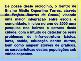 De posse deste raciocínio, o Centro de Ensino Médio Oquerlina Torres, através do  Projeto Bairros de Guaraí , visando uma maior integração entre escola e comunidade, iniciou no ano de 2000 uma pesquisa nos bairros e setores desta cidade, com o intuito de detectar os reais problemas de infra-estrutura básica, lazer, saúde, educação dentre outros, bem como mapear através de gráficos, as características destas populações sob vários aspectos. 