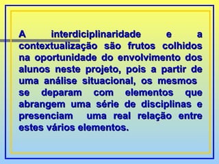A interdiciplinaridade e a contextualização são frutos colhidos na oportunidade do envolvimento dos alunos neste projeto, pois a partir de uma análise situacional, os mesmos  se deparam com elementos que abrangem uma série de disciplinas e presenciam  uma real relação entre estes vários elementos.  