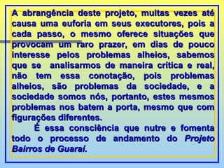 A abrangência deste projeto, muitas vezes até causa uma euforia em seus executores, pois a cada passo, o mesmo oferece situações que provocam um raro prazer, em dias de pouco interesse pelos problemas alheios, sabemos que se  analisarmos de maneira crítica e real, não tem essa conotação, pois problemas alheios, são problemas da sociedade, e a sociedade somos nós, portanto, estes mesmos problemas nos batem a porta, mesmo que com figurações diferentes. É essa consciência que nutre e fomenta todo o processo de andamento do  Projeto Bairros de Guaraí.  
