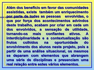 Além dos benefício em favor das comunidades assistidas, existe  também um enriquecimento por parte de todas as pessoas  envolvidas, o que por força dos acontecimentos advindos deste trabalho, acabam por criar em cada um dos envolvidos, a sensação de utilidade, tornando-os mais confiantes ativos. A interdiciplinaridade e a contextualização são frutos colhidos na oportunidade do envolvimento dos alunos neste projeto, pois a partir de uma análise situacional, os mesmos se deparam com elementos que abrangem uma série de disciplinas e presenciam uma real relação entre estes vários elementos. 