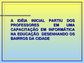 A IDÉIA INICIAL PARTIU DOS PROFESSORES  EM UMA CAPACITAÇÃO EM INFORMÁTICA NA EDUCAÇÃO  DESENHANDO OS BAIRROS DA CIDADE 