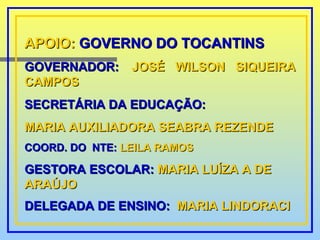 APOIO:  GOVERNO DO TOCANTINS GOVERNADOR: :  JOSÉ WILSON SIQUEIRA CAMPOS SECRETÁRIA DA EDUCAÇÃO: MARIA AUXILIADORA SEABRA REZENDE COORD. DO  NTE:   LEILA RAMOS GESTORA ESCOLAR:  MARIA LUÍZA A DE ARAÚJO DELEGADA DE ENSINO:  MARIA LINDORACI   