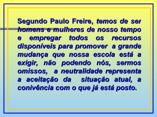 Segundo Paulo Freire,  temos de ser homens e mulheres de nosso tempo e empregar todos os recursos disponíveis para promover  a grande mudança que nossa escola está a exigir, não podendo nós, sermos omissos,  a neutralidade representa a aceitação da  situação atual, a conivência com o que   já está posto. 
