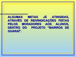 ALGUMAS METAS JÁ ATINGIDAS, ATRAVÉS DE REIVINDICAÇÕES FEITAS PELOS MORADORES AOS ALUNOS, DENTRO DO  PROJETO “BAIRROS DE GUARAÍ”. 