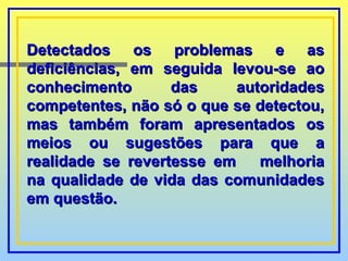 Detectados os problemas e as deficiências, em seguida levou-se ao conhecimento das autoridades competentes, não só o que se detectou, mas também foram apresentados os meios ou sugestões para que a realidade se revertesse em  melhoria na qualidade de vida das comunidades em questão.  