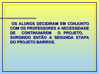OS ALUNOS DECIDIRAM EM CONJUNTO COM OS PROFESSORES A NECESSIDADE DE  CONTINUIAREM  O PROJETO,  SURGINDO ENTÃO A SEGUNDA ETAPA DO PROJETO BAIRROS. 