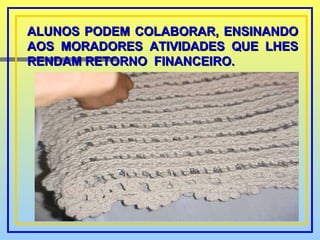 ALUNOS PODEM COLABORAR, ENSINANDO AOS MORADORES ATIVIDADES QUE LHES RENDAM RETORNO  FINANCEIRO. 