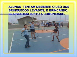 ALUNOS  TENTAM DESINIBIR O USO DOS BRINQUEDOS LEVADOS, E BRINCANDO,  SE DIVERTEM JUNTO A COMUNIDADE. 