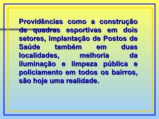 Providências como a construção de quadras esportivas em dois setores, implantação de Postos de Saúde também em duas localidades, melhoria da iluminação e limpeza pública e policiamento em todos os bairros, são hoje uma realidade. 