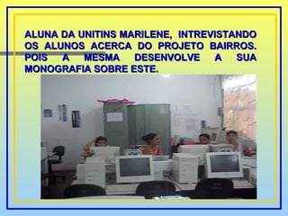 ALUNA DA UNITINS MARILENE,  INTREVISTANDO OS ALUNOS ACERCA DO PROJETO BAIRROS. POIS A MESMA DESENVOLVE A SUA MONOGRAFIA SOBRE ESTE. 