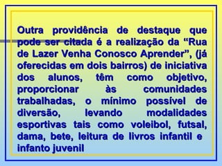 Outra providência de destaque que pode ser citada é a realização da “Rua de Lazer Venha Conosco Aprender”, (já oferecidas em dois bairros) de iniciativa dos alunos, têm como objetivo, proporcionar às comunidades trabalhadas, o mínimo possível de diversão, levando modalidades esportivas tais como voleibol, futsal, dama, bete, leitura de livros infantil e  infanto juvenil  