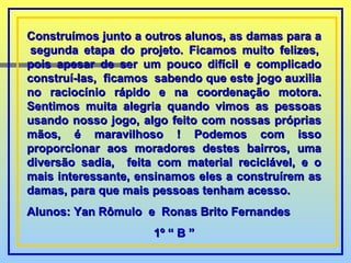 Construímos junto a outros alunos, as damas para a  segunda etapa do projeto. Ficamos muito felizes, pois apesar de ser um pouco difícil e complicado construí-las,  ficamos  sabendo que este jogo auxilia no raciocínio rápido e na coordenação motora. Sentimos muita alegria quando vimos as pessoas usando nosso jogo, algo feito com nossas próprias mãos, é maravilhoso ! Podemos com isso proporcionar aos moradores destes bairros, uma diversão sadia,  feita com material reciclável, e o mais interessante, ensinamos eles a construírem as damas, para que mais pessoas tenham acesso. Alunos: Yan Rômulo  e  Ronas Brito Fernandes 1º “ B ” 