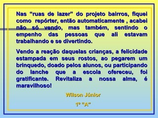 Nas “ruas de lazer” do projeto bairros, fiquei como  repórter, então automaticamente , acabei não só vendo, mas também, sentindo o empenho das pessoas que ali estavam trabalhando e se divertindo. Vendo a reação daquelas crianças, a felicidade estampada em seus rostos, ao pegarem um brinquedo, doado pelos alunos, ou participando do lanche que a escola ofereceu, foi gratificante. Revitaliza a nossa alma, é maravilhoso! Wilson Júnior 1º “A” 
