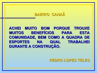 BAIRRO  CANAÃ ACHEI MUITO BOM PORQUE TROUXE MUITOS BENEFÍCIOS PARA ESTA COMUNIDADE, BEM COMO A QUADRA DE ESPORTES NA QUAL TRABALHEI DURANTE A CONSTRUÇÃO. PEDRO LOPES TELES 