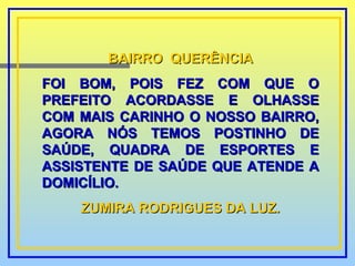 BAIRRO  QUERÊNCIA FOI BOM, POIS FEZ COM QUE O PREFEITO ACORDASSE E OLHASSE COM MAIS CARINHO O NOSSO BAIRRO, AGORA NÓS TEMOS POSTINHO DE SAÚDE, QUADRA DE ESPORTES E ASSISTENTE DE SAÚDE QUE ATENDE A DOMICÍLIO. ZUMIRA RODRIGUES DA LUZ. 