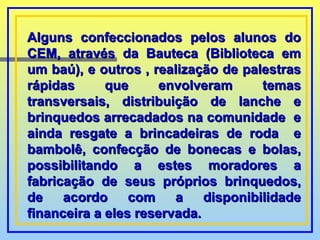 Alguns confeccionados pelos alunos do CEM, através da Bauteca (Biblioteca em um baú), e outros , realização de palestras rápidas que envolveram temas transversais, distribuição de lanche e brinquedos arrecadados na comunidade  e ainda resgate a brincadeiras de roda  e bambolê, confecção de bonecas e bolas, possibilitando a estes moradores a fabricação de seus próprios brinquedos, de acordo com a disponibilidade financeira a eles reservada.   