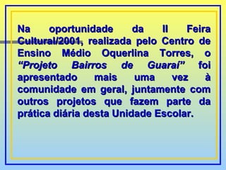 Na oportunidade da II Feira Cultural/2001, realizada pelo Centro de Ensino Médio Oquerlina Torres, o  “Projeto Bairros de Guaraí”  foi apresentado mais uma vez à comunidade em geral, juntamente com outros projetos que fazem parte da prática diária desta Unidade Escolar. 