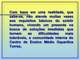 Com base em uma realidade, que sabe-se, não atende muitas vezes aos requisitos básicos do existir humano, vivendo um presente na busca de soluções imediatas que tornem as dificuldades mais toleráveis, a comunidade interna do Centro de Ensino Médio Oquerlina Torres, 