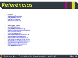 referênciasConteúdohttp://www.infoescola.comhttp://www.eba.ufmg.brhttp://pt.wikipedia.orghttp://www.youtube.comReferências de imagenswww.gettyimages.comhttp://www.jornaldenegocios.pt/http://www.distinctivehomeandgarden.netwww.querocolorir.com.brwww.artcamargo.com.brhttp://www.modernofficesupplies.co.ukhttp://culturanateia.blogspot.comhttp://www.itubainaradioretro.com.brhttp://disneyportugal.files.wordpress.comhttp://blogfotogramadigital.blogspot.comhttp://grimoiredomago.blogspot.comhttp://www.stopmotioncentral.com/http://www.meionorte.comReferênciasRosangela Nehls | Projeto banco Design de Animação| Modelos | 14 de 14