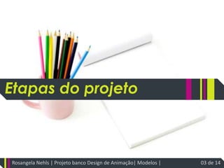 Etapas do projetoRosangela Nehls | Projeto banco Design de Animação| Modelos | 03 de 14