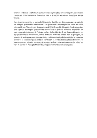 externas e internas. Será feito um planejamento das gravações, começando pelas gravações no
campus da Praia Vermelha e finalizando com as gravações em outros espaços do Rio de
Janeiro.

Num terceiro momento, os alunos bolsistas serão divididos em dois grupos para a captação
das imagens previamente selecionadas. Um grupo ficará encarregado de filmar em áreas
internas (Grupo A) e outro em áreas externas à UFRJ (Grupo B). O Grupo A ficará responsável
pela captação de imagens (previamente selecionadas no primeiro momento do projeto) em
toda a extensão do Campus da Praia Vermelha e do Fundão. Já o Grupo B captará imagens em
espaços externos à Universidade, dentro do Estado do Rio de Janeiro. Após as gravações, os
bolsistas de ambos os grupos, os cinegrafistas e editores visualizarão juntos todas as imagens e
analisarão se todos os arquivos estão de acordo com os padrões de captação estabelecidos por
eles mesmos no primeiro momento do projeto. Ao final, todas as imagens serão salvas em
HD’s da Central de Produção Multimídia para posteriormente serem catalogadas.
 