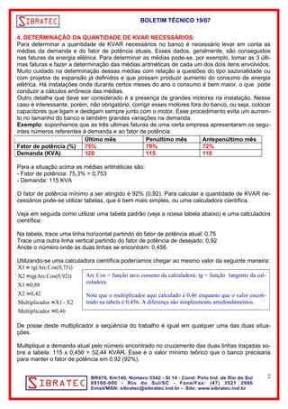 BOLETIM TÉCNICO 19/07 
4. DETERMINAÇÃO DA QUANTIDADE DE KVAR NECESSÁRIOS: 
Para determinar a quantidade de KVAR necessários no banco é necessário levar em conta as 
médias da demanda e do fator de potência atuais. Esses dados, geralmente, são conseguidos 
nas faturas de energia elétrica. Para determinar as médias pode-se, por exemplo, tomar as 3 últi-mas 
faturas e fazer a determinação das médias aritméticas de cada um dos dois itens envolvidos. 
Muito cuidado na determinação dessas médias com relação a questões do tipo sazonalidade ou 
com projetos de expansão já definidos e que possam produzir aumento do consumo de energia 
elétrica. Há instalações onde durante certos meses do ano o consumo é bem maior, o que pode 
conduzir a cálculos errôneos das médias. 
Outro detalhe que deve ser considerado é a presença de grandes motores na instalação. Nesse 
caso é interessante, porém, não obrigatório, corrigir esses motores fora do banco, ou seja, colocar 
capacitores que ligam e desligam sempre junto com o motor. Esse procedimento evita um aumen-to 
no tamanho do banco e também grandes variações na demanda. 
Exemplo: suponhamos que as três ultimas faturas de uma certa empresa apresentaram os segu-intes 
números referentes à demanda e ao fator de potência: 
Último mês Penúltimo mês Antepenúltimo mês 
Fator de potência (%) 75% 79% 72% 
Demanda (KVA) 120 115 110 
Para a situação acima as médias aritméticas são: 
- Fator de potência: 75,3% = 0,753 
- Demanda: 115 KVA 
O fator de potência mínimo a ser atingido é 92% (0,92). Para calcular a quantidade de KVAR ne-cessários 
pode-se utilizar tabelas, que é bem mais simples, ou uma calculadora científica. 
Veja em seguida como utilizar uma tabela padrão (veja a nossa tabela abaixo) e uma calculadora 
científica: 
Na tabela, trace uma linha horizontal partindo do fator de potência atual: 0,75 
Trace uma outra linha vertical partindo do fator de potência de desejado: 0,92 
Anote o número onde as duas linhas se encontram: 0,456. 
Utilizando-se uma calculadora científica poderíamos chegar ao mesmo valor da seguinte maneira: 
 
X1 tg(Arc Cos(0,75)) 
 
X2 tg(Arc Cos(0,92)) 
 
X1 0,88 
 
X2 0,42 
 
Multiplicador X1 - X2 
 
Multiplicador 0,46 
De posse deste multiplicador a seqüência do trabalho é igual em qualquer uma das duas situa-ções. 
Multiplique a demanda atual pelo número encontrado no cruzamento das duas linhas traçadas so-bre 
a tabela: 115 x 0,456 = 52,44 KVAR. Esse é o valor mínimo teórico que o banco precisaria 
para manter o fator de potência em 0,92 (92%). 
2 
Arc Cos = função arco cosseno da calculadora; tg = função tangente da cal-culadora. 
Note que o multiplicador aqui calculado é 0,46 enquanto que o valor encon-trado 
na tabela é 0,456. A diferença são simplesmente arredondamentos. 
 