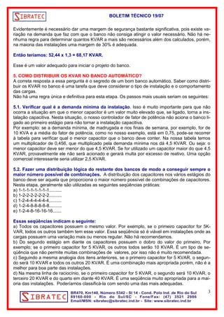 BOLETIM TÉCNICO 19/07 
Evidentemente é necessário dar uma margem de segurança bastante significativa, pois existe va-riação 
na demanda que faz com que o banco não consiga atingir o valor necessário. Não há ne-nhuma 
regra para determinar quantos KVAR a mais são necessários além dos calculados, porém, 
na maioria das instalações uma margem de 30% é adequada. 
Então teríamos: 52,44 x 1,3 = 68,17 KVAR. 
Esse é um valor adequado para iniciar o projeto do banco. 
5. COMO DISTRIBUIR OS KVAR NO BANCO AUTOMÁTICO? 
A correta resposta a essa pergunta é o segredo de um bom banco automático. Saber como distri-buir 
os KVAR no banco é uma tarefa que deve considerar o tipo de instalação e o comportamento 
das cargas. 
Não há uma regra única e definitiva para esta etapa. Os passos mais usuais seriam os seguintes: 
5.1. Verificar qual é a demanda mínima da instalação. Isso é muito importante para que não 
ocorra a situação em que o menor capacitor é um valor muito elevado que, se ligado, torna a ins-talação 
capacitiva. Nesta situação, o nosso controlador de fator de potência não aciona o banco li-gado 
ao primeiro estágio para não tornar a instalação capacitiva. 
Por exemplo: se a demanda mínima, de madrugada e nos finais de semana, por exemplo, for de 
10 KVA e a média do fator de potência, como no nosso exemplo, está em 0,75, pode-se recorrer 
à tabela para verificar qual o menor capacitor que o banco deve conter. Na nossa tabela temos 
um multiplicador de 0,456, que multiplicado pela demanda mínima nos dá 4,5 KVAR. Ou seja: o 
menor capacitor deve ser menor do que 4,5 KVAR. Se for utilizado um capacitor maior do que 4,5 
KVAR, provavelmente ele não será acionado e gerará multa por excesso de reativo. Uma opção 
comercial interessante seria utilizar 2,5 KVAR. 
5.2. Fazer uma distribuição lógica do restante dos bancos de modo a conseguir sempre o 
maior número possível de combinações. A distribuição dos capacitores nos vários estágios do 
banco deve ser aquela que proporciona o maior número possível de combinações de capacitores. 
Nesta etapa, geralmente são utilizadas as seguintes seqüências práticas: 
a) 1-1-1-1-1-1-1-1.......... 
b) 1-2-2-2-2-2-2-2.......... 
c) 1-2-4-4-4-4-4-4.......... 
d) 1-2-4-8-8-8-8-8.......... 
e) 1-2-4-8-16-16-16....... 
Essas seqüências indicam o seguinte: 
a) Todos os capacitores possuem o mesmo valor. Por exemplo, se o primeiro capacitor for 5K-VAR, 
todos os outros também tem esse valor. Essa seqüência só é viável em instalações onde as 
cargas possuem uma variação mais ou menos regular. Não há recomendamos. 
b) Do segundo estágio em diante os capacitores possuem o dobro do valor do primeiro. Por 
exemplo; se o primeiro capacitor for 5 KVAR, os outros todos serão 10 KVAR. É um tipo de se-qüência 
que não permite muitas combinações de valores, por isso não é muito recomendada. 
c) Seguindo a mesma analogia dos itens anteriores, se o primeiro capacitor for 5 KVAR, o segun-do 
será 10 KVAR e todos os outros 20 KVAR. É uma combinação mais apropriada porém, não é a 
melhor para boa parte das instalações. 
d) Na mesma linha de raciocínio, se o primeiro capacitor for 5 KVAR, o segundo será 10 KVAR, o 
terceiro 20 KVAR e do quarto em diante 40 KVAR. É uma seqüência muito apropriada para a mai-oria 
das instalações. Poderíamos classificá-la com sendo uma das mais adequadas. 
3 
 