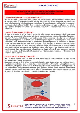 BOLETIM TÉCNICO 19/07 
TÉCNICAS DE PROJETO DE BANCOS AUTOMÁTICOS PARA 
CORREÇÃO DE FATOR DE POTÊNCIA 
1. POR QUE CORRIGIR O FATOR DE POTÊNCIA? 
A correção de fator de potência é importante, em primeiro lugar, porque melhora o sistema elétri-co 
como um todo. O excesso de reativo na rede produz perdas desnecessárias e aumenta o cus-to 
do próprio sistema, pois é necessária a instalação de condutores com bitola maior e, em conse-qüência, 
a estrutura física também deve ser reforçada. Em segundo lugar há o fato de que a legis-lação 
permite às concessionárias a cobrarem do consumidor pesadas multas devidas ao reativo 
excessivo. 
2. O QUE É O FATOR DE POTÊNCIA? 
O fator de potência é um fenômeno produzido pelas cargas que possuem indutâncias (todas 
aquelas que possuem enrolamentos, tais como, transformadores, motores, lâmpadas fluorescen-tes, 
etc.). Fisicamente trata-se de um problema de defasagem entre a tensão e a corrente que 
produz picos negativos de potência. Essa potência negativa é gerada pelas cargas do consumidor 
e enviada à rede da concessionária. O problema é que essa potência é prejudicial ao sistema, 
motivo pelo qual é necessário fazer uma “filtragem”. Essa “filtragem” é feita com o uso de capaci-tores. 
Para visualizar o problema, imagine a água limpa que sai de um cano e é utilizada para la-var 
roupas. Imagine que essa água, depois de usada volta para a rede de água limpa. Se isso 
acontecesse à água da rede sujaria e haveria um prejuízo coletivo. É mais ou menos isso que 
acontece quando a potência produzida pelas cargas indutivas, denominada de potência reativa, é 
devolvida à rede elétrica. 
3. ESCOLHA DO MODO DE CORREÇÃO 
A correção de fator de potência pode ser feita, no mínimo, de duas maneiras: correção manual 
nas cargas ou em banco automático. 
A correção manual só é viável em pequenas instalações ou onde as cargas são muito concentra-das, 
tipo uma instalação com apenas alguns motores elétricos. O ideal é a utilização de bancos 
automáticos, até porque as medições de fator de potência da concessionária são rigorosas e o 
não cumprimento dos parâmetros mínimos gera pesadas multas. Neste trabalho abordaremos 
apenas a correção com banco automático. Sempre que se fala no controlador automático de fator 
de potência, toma-se como base o CFP12 da CCA Materiais Elétricos. 
1 
 