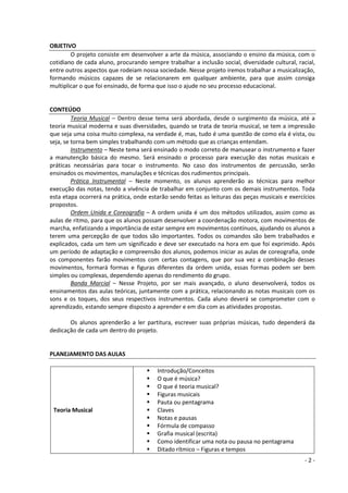 - 2 - 
OBJETIVO 
O projeto consiste em desenvolver a arte da música, associando o ensino da música, com o cotidiano de cada aluno, procurando sempre trabalhar a inclusão social, diversidade cultural, racial, entre outros aspectos que rodeiam nossa sociedade. Nesse projeto iremos trabalhar a musicalização, formando músicos capazes de se relacionarem em qualquer ambiente, para que assim consiga multiplicar o que foi ensinado, de forma que isso o ajude no seu processo educacional. 
CONTEÚDO 
Teoria Musical – Dentro desse tema será abordada, desde o surgimento da música, até a teoria musical moderna e suas diversidades, quando se trata de teoria musical, se tem a impressão que seja uma coisa muito complexa, na verdade é, mas, tudo é uma questão de como ela é vista, ou seja, se torna bem simples trabalhando com um método que as crianças entendam. 
Instrumento – Neste tema será ensinado o modo correto de manusear o instrumento e fazer a manutenção básica do mesmo. Será ensinado o processo para execução das notas musicais e práticas necessárias para tocar o instrumento. No caso dos instrumentos de percussão, serão ensinados os movimentos, manulações e técnicas dos rudimentos principais. 
Prática Instrumental – Neste momento, os alunos aprenderão as técnicas para melhor execução das notas, tendo a vivência de trabalhar em conjunto com os demais instrumentos. Toda esta etapa ocorrerá na prática, onde estarão sendo feitas as leituras das peças musicais e exercícios propostos. 
Ordem Unida e Coreografia – A ordem unida é um dos métodos utilizados, assim como as aulas de ritmo, para que os alunos possam desenvolver a coordenação motora, com movimentos de marcha, enfatizando a importância de estar sempre em movimentos contínuos, ajudando os alunos a terem uma percepção de que todos são importantes. Todos os comandos são bem trabalhados e explicados, cada um tem um significado e deve ser executado na hora em que foi exprimido. Após um período de adaptação e compreensão dos alunos, podemos iniciar as aulas de coreografia, onde os componentes farão movimentos com certas contagens, que por sua vez a combinação desses movimentos, formará formas e figuras diferentes da ordem unida, essas formas podem ser bem simples ou complexas, dependendo apenas do rendimento do grupo. 
Banda Marcial – Nesse Projeto, por ser mais avançado, o aluno desenvolverá, todos os ensinamentos das aulas teóricas, juntamente com a prática, relacionando as notas musicais com os sons e os toques, dos seus respectivos instrumentos. Cada aluno deverá se comprometer com o aprendizado, estando sempre disposto a aprender e em dia com as atividades propostas. 
Os alunos aprenderão a ler partitura, escrever suas próprias músicas, tudo dependerá da dedicação de cada um dentro do projeto. 
PLANEJAMENTO DAS AULAS 
Teoria Musical 
 Introdução/Conceitos 
 O que é música? 
 O que é teoria musical? 
 Figuras musicais 
 Pauta ou pentagrama 
 Claves 
 Notas e pausas 
 Fórmula de compasso 
 Grafia musical (escrita) 
 Como identificar uma nota ou pausa no pentagrama 
 Ditado rítmico – Figuras e tempos  