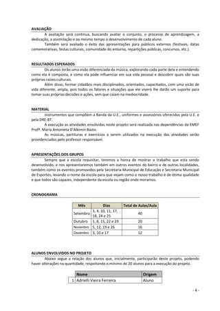 - 4 - 
AVALIAÇÃO 
A avaliação será contínua, buscando avaliar o conjunto, o processo de aprendizagem, a dedicação, a assimilação e ao mesmo tempo o desenvolvimento de cada aluno. 
Também será avaliado o êxito das apresentações para públicos externos (festivais, datas comemorativas, festas culturais, comunidade do entorno, repartições públicas, concursos, etc.). 
RESULTADOS ESPERADOS 
Os alunos terão uma visão diferenciada da música, explorando cada parte dela e entendendo como ela é composta, e como ela pode influenciar em sua vida pessoal e descobrir quais são suas próprias raízes culturais. 
Além disso, formar cidadãos mais disciplinados, orientados, capacitados, com uma visão de vida diferente, ampla, pois todos os fatores e situações que ele viverá lhe darão um suporte para tomar suas próprias decisões e ações, sem que caiam na mediocridade. 
MATERIAL 
Instrumentos que compõem a Banda da U.E., uniformes e assessórios oferecidos pela U.E. e pela DRE-BT. 
A execução as atividades envolvidas neste projeto será realizada nas dependências da EMEF Profª. Maria Antonieta D’Alkimin Basto. 
As músicas, partituras e exercícios a serem utilizados na execução das atividades serão providenciados pelo professor responsável. 
APRESENTAÇÕES DOS GRUPOS 
Sempre que a escola requisitar, teremos a honra de mostrar o trabalho que esta sendo desenvolvido, e nos apresentaremos também em outros eventos do bairro e de outras localidades, também como os eventos promovidos pela Secretaria Municipal de Educação e Secretaria Municipal de Esportes, levando o nome da escola para que vejam como o nosso trabalho é de ótima qualidade e que todos são capazes, independente da escola ou região onde moramos. 
CRONOGRAMA 
Mês Dias Total de Aulas/Aula 
Setembro 
3, 4, 10, 11, 17, 18, 24 e 25 
40 
Outubro 
1, 8, 15, 22 e 29 
20 Novembro 
5, 12, 19 e 26 
16 Dezembro 
3, 10 e 17 
12 
ALUNOS ENVOLVIDOS NO PROJETO 
Abaixo segue a relação dos alunos que, inicialmente, participarão deste projeto, podendo haver alterações na quantidade, respeitando o mínimo de 20 alunos para a execução do projeto. 
Nome Origem 
1 
Adrielli Vieira Ferreira 
Aluno  