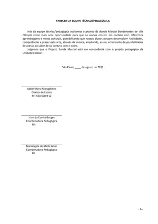 - 6 - 
PARECER DA EQUIPE TÉCNICA/PEDAGÓGICA 
Nós da equipe técnica/pedagógica avaliamos o projeto da Banda Marcial Bandeirantes de Vila Olímpia como mais uma oportunidade para que os alunos entrem em contato com diferentes aprendizagens e meios culturais, possibilitando que nossos alunos possam desenvolver habilidades, competências e prazer pela arte, através da música, ampliando, assim, o horizonte de possibilidades de acesso ao saber de ao contato com o outro. 
Julgamos que o Projeto Banda Marcial está em consonância com o projeto pedagógico da Unidade Escolar. 
São Paulo, ____ de agosto de 2011 
Isabel Maria Mangabeira 
Diretor de Escola 
RF: 550.508.9 v2 
Irlan da Cunha Borges 
Coordenadora Pedagógica 
RF: 000.000.000 
Mariangela de Mello Alves 
Coordenadora Pedagógica 
RF: 000.000.000 
