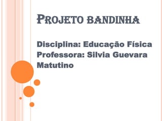 PROJETO BANDINHA
Disciplina: Educação Física
Professora: Silvia Guevara
Matutino
 
