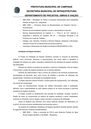 PREFEITURA MUNICIPAL DE CAMPINAS
SECRETARIA MUNICIPAL DE INFRAESTRUTURA
DEPARTAMENTO DE PROJETOS, OBRAS E VIAÇÃO
- NBR 9256 — Montagem de Tubos e Conexões Galvanizadas para Instalações
Prediais de Água Fria – Requisitos;
- NBR 10067 — Princípios Gerais de Representação em Desenho Técnico –
Procedimento;
- Demais normas brasileiras vigentes no país e relacionadas ao assunto;
- Normas Regulamentadoras do Capítulo V — Título II, da CLT, relativas à
Segurança e Medicina do Trabalho: NR 24 — Condições Sanitárias e de
Conforto nos Locais de Trabalho;
- Códigos, Leis, Decretos, Portarias e Normas Federais, Estaduais e Municipais,
inclusive normas de concessionárias de serviços públicos;
- Instruções e Resoluções dos Órgãos do Sistema CREA/CONFEA e CAU.
Instalação de Esgoto Sanitário
O Projeto de Instalação de Esgotos Sanitários consiste no conjunto de elementos
gráficos, como memoriais, desenhos e especificações, que visam definir e disciplinar a
instalação de sistemas de coleta, condução e afastamento dos despejos de esgotos sanitários
das edificações.
Deverão ser obtidos os projetos de arquitetura, estrutura e instalações, a fim de integrar
e harmonizar o projeto de esgotos sanitários com os demais sistemas.
Deverão ser determinados o tipo e número de usuários e de eventuais equipamentos,
necessidades de demanda, bem como turnos de trabalho e períodos de utilização dos
equipamentos. Considerar as demandas de ampliações futuras.
O projeto executivo deverá fornecer o arranjo geral dos equipamentos, com definições
dos pontos de contribuições.
Junto às concessionárias, deverão ser obtidas informações sobre a localização,
diâmetro, cota e disponibilidade da rede coletora pública ou de outros prováveis e possíveis
receptores de esgotos sanitários.
O Projeto consiste no detalhamento das soluções de instalação, conexão, suporte e
fixação de todos os componentes do sistema de esgotos sanitários a serem implantados,
incluindo os embutidos, furos e rasgos a serem previstos na estrutura da edificação.
Todos os detalhes que interfiram com outros sistemas deverão ser elaborados em
conjunto, de forma a ficarem perfeitamente harmonizados entre si.
Os projetos de Instalações Hidráulicas de Esgotos Sanitários deverão também atender
às seguintes Normas e Práticas Complementares:
- NBR 5688 — Tubos e conexões de PVC-U para Sistemas Prediais de Água
Pluvial, Esgoto Sanitário e Ventilação – Requisitos;
 