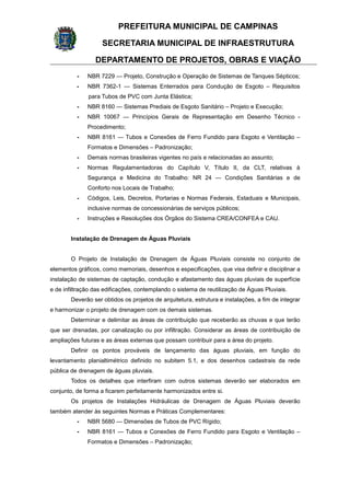 PREFEITURA MUNICIPAL DE CAMPINAS
SECRETARIA MUNICIPAL DE INFRAESTRUTURA
DEPARTAMENTO DE PROJETOS, OBRAS E VIAÇÃO
- NBR 7229 — Projeto, Construção e Operação de Sistemas de Tanques Sépticos;
- NBR 7362-1 — Sistemas Enterrados para Condução de Esgoto – Requisitos
para Tubos de PVC com Junta Elástica;
- NBR 8160 — Sistemas Prediais de Esgoto Sanitário – Projeto e Execução;
- NBR 10067 — Princípios Gerais de Representação em Desenho Técnico -
Procedimento;
- NBR 8161 — Tubos e Conexões de Ferro Fundido para Esgoto e Ventilação –
Formatos e Dimensões – Padronização;
- Demais normas brasileiras vigentes no país e relacionadas ao assunto;
- Normas Regulamentadoras do Capítulo V, Título II, da CLT, relativas à
Segurança e Medicina do Trabalho: NR 24 — Condições Sanitárias e de
Conforto nos Locais de Trabalho;
- Códigos, Leis, Decretos, Portarias e Normas Federais, Estaduais e Municipais,
inclusive normas de concessionárias de serviços públicos;
- Instruções e Resoluções dos Órgãos do Sistema CREA/CONFEA e CAU.
Instalação de Drenagem de Águas Pluviais
O Projeto de Instalação de Drenagem de Águas Pluviais consiste no conjunto de
elementos gráficos, como memoriais, desenhos e especificações, que visa definir e disciplinar a
instalação de sistemas de captação, condução e afastamento das águas pluviais de superfície
e de infiltração das edificações, contemplando o sistema de reutilização de Águas Pluviais.
Deverão ser obtidos os projetos de arquitetura, estrutura e instalações, a fim de integrar
e harmonizar o projeto de drenagem com os demais sistemas.
Determinar e delimitar as áreas de contribuição que receberão as chuvas e que terão
que ser drenadas, por canalização ou por infiltração. Considerar as áreas de contribuição de
ampliações futuras e as áreas externas que possam contribuir para a área do projeto.
Definir os pontos prováveis de lançamento das águas pluviais, em função do
levantamento planialtimétrico definido no subitem 5.1, e dos desenhos cadastrais da rede
pública de drenagem de águas pluviais.
Todos os detalhes que interfiram com outros sistemas deverão ser elaborados em
conjunto, de forma a ficarem perfeitamente harmonizados entre si.
Os projetos de Instalações Hidráulicas de Drenagem de Águas Pluviais deverão
também atender às seguintes Normas e Práticas Complementares:
- NBR 5680 — Dimensões de Tubos de PVC Rígido;
- NBR 8161 — Tubos e Conexões de Ferro Fundido para Esgoto e Ventilação –
Formatos e Dimensões – Padronização;
 