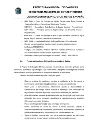 PREFEITURA MUNICIPAL DE CAMPINAS
SECRETARIA MUNICIPAL DE INFRAESTRUTURA
DEPARTAMENTO DE PROJETOS, OBRAS E VIAÇÃO
- NBR 8890 — Tubo de Concreto de Seção Circular para Águas Pluviais e
Esgotos Sanitários — Requisitos e Métodos de Ensaios;
- NBR 9814 — Execução de Rede Coletora de Esgoto Sanitário – Procedimento;
- NBR 10067 — Princípios Gerais de Representação em Desenho Técnico —
Procedimento;
- NBR 5688 — Tubos e Conexões de PVC-U para Sistemas Prediais de Água
Pluvial, Esgoto Sanitário e Ventilação – Requisitos;
- NBR 10844 — Instalações Prediais de Águas Pluviais — Procedimento;
- Demais normas brasileiras vigentes no país e relacionadas ao assunto;
- Lei Estadual 12.526/2007;
- Códigos, Leis, Decretos, Portarias e Normas Federais, Estaduais e Municipais,
inclusive normas de concessionárias de serviços públicos;
- Instruções e Resoluções dos Órgãos do Sistema CREA/CONFEA e CAU.
5.4. Projeto de Instalação Elétrica / Comunicação de Dados
O Projeto de Instalações Elétricas consiste no conjunto de elementos gráficos, como
memoriais, desenhos e especificações, que visam definir e disciplinar a instalação de sistemas
de recebimento, distribuição e utilização de sistemas elétricos de edificações.
Deverão ser observadas as seguintes condições gerais:
- Obter os projetos de arquitetura, estrutura e instalações a fim de integrar e
harmonizar o projeto de instalações elétricas com os demais sistemas;
- Obter, junto à concessionária, informações quanto à disponibilidade e
características da energia elétrica no local da edificação, bem como todos os
regulamentos, requisitos e padrões exigidos para as instalações elétricas;
- Obter informações com relação às atividades e tipo de utilização dos espaços da
edificação, bem como conhecer a localização e características dos aparelhos
elétricos e transmissão de dados;
- Prever a instalação de Gerador para iluminação emergencial;
- Definir claramente os níveis de tensão a serem adotados, visando a
intercambiabilidade dos componentes, padronização de materiais e segurança e
confiabilidade na operação e manutenção das instalações elétricas;
- Todos os detalhes que interfiram com outros sistemas deverão ser elaborados
em conjunto, de forma a ficarem perfeitamente harmonizados entre si.
 