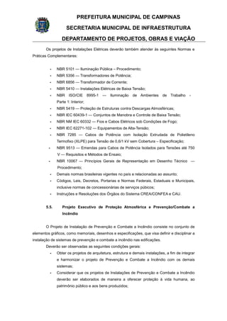 PREFEITURA MUNICIPAL DE CAMPINAS
SECRETARIA MUNICIPAL DE INFRAESTRUTURA
DEPARTAMENTO DE PROJETOS, OBRAS E VIAÇÃO
Os projetos de Instalações Elétricas deverão também atender às seguintes Normas e
Práticas Complementares:
- NBR 5101 — Iluminação Pública – Procedimento;
- NBR 5356 — Transformadores de Potência;
- NBR 6856 — Transformador de Corrente;
- NBR 5410 — Instalações Elétricas de Baixa Tensão;
- NBR ISO/CIE 8995-1 — Iluminação de Ambientes de Trabalho -
Parte 1: Interior;
- NBR 5419 — Proteção de Estruturas contra Descargas Atmosféricas;
- NBR IEC 60439-1 — Conjuntos de Manobra e Controle de Baixa Tensão;
- NBR NM IEC 60332 — Fios e Cabos Elétricos sob Condições de Fogo;
- NBR IEC 62271-102 — Equipamentos de Alta-Tensão;
- NBR 7285 — Cabos de Potência com Isolação Extrudada de Polietileno
Termofixo (XLPE) para Tensão de 0,6/1 kV sem Cobertura – Especificação;
- NBR 9513 — Emendas para Cabos de Potência Isolados para Tensões até 750
V — Requisitos e Métodos de Ensaio;
- NBR 10067 — Princípios Gerais de Representação em Desenho Técnico —
Procedimento;
- Demais normas brasileiras vigentes no país e relacionadas ao assunto;
- Códigos, Leis, Decretos, Portarias e Normas Federais, Estaduais e Municipais,
inclusive normas de concessionárias de serviços púbicos;
- Instruções e Resoluções dos Órgãos do Sistema CREA/CONFEA e CAU.
5.5. Projeto Executivo de Proteção Atmosférica e Prevenção/Combate a
Incêndio
O Projeto de Instalação de Prevenção e Combate a Incêndio consiste no conjunto de
elementos gráficos, como memoriais, desenhos e especificações, que visa definir e disciplinar a
instalação de sistemas de prevenção e combate a incêndio nas edificações.
Deverão ser observadas as seguintes condições gerais:
- Obter os projetos de arquitetura, estrutura e demais instalações, a fim de integrar
e harmonizar o projeto de Prevenção e Combate a Incêndio com os demais
sistemas;
- Considerar que os projetos de Instalações de Prevenção e Combate a Incêndio
deverão ser elaborados de maneira a oferecer proteção à vida humana, ao
patrimônio público e aos bens produzidos;
 