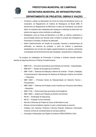 PREFEITURA MUNICIPAL DE CAMPINAS
SECRETARIA MUNICIPAL DE INFRAESTRUTURA
DEPARTAMENTO DE PROJETOS, OBRAS E VIAÇÃO
- Conhecer e adotar as disposições da norma do Corpo de Bombeiros local e, se
necessário, do Regulamento do Instituto de Resseguros do Brasil (IRB). O
atendimento ao Regulamento do IRB ficará a critério do Contratante, que deverá
definir os requisitos das instalações para assegurar a obtenção de descontos nos
prêmios de seguros contra incêndios na edificação;
- Estabelecer, junto ao Corpo de Bombeiros e ao IRB, os critérios, parâmetros e
documentação básica que deverão estar contidos no projeto das Instalações de
Prevenção e Combate a Incêndio da edificação;
- Definir preliminarmente, em função da ocupação, natureza e características da
edificação, os sistemas de proteção, a partir de critérios e parâmetros
estabelecidos nas normas dos órgãos regulamentadores do sistema, pertinentes
à localização pré-dimensionamento das tubulações, equipamentos e dispositivos.
Os projetos de Instalações de Prevenção e Combate a Incêndio deverão também
atender às seguintes Normas e Práticas Complementares:
- NBR 6135 — Chuveiros Automáticos para Extinção de Incêndio – Especificação;
- NBR 9077 — Saídas de Emergência em Edifícios;
- NBR 17240 — Sistemas de Detecção e Alarme de Incêndio – Projeto, Instalação,
Comissionamento e Manutenção de Sistemas de Detecção e Alarme de Incêndio
— Requisitos;
- NBR 10067 — Princípios Gerais de Representação em Desenho Técnico –
Procedimento;
- NBR 10897 — Sistemas de Proteção contra Incêndio por Chuveiros Automáticos
– Requisitos;
- NBR 11742 — Porta Corta-Fogo para Saída de Emergência;
- NBR 12693 — Sistema de Proteção por Extintor de Incêndio;
- NR 26 — Sinalização de Segurança;
- NR 23 — Proteção Contra Incêndios;
- Normas e Diretrizes de Projeto do Corpo de Bombeiros Local;
- Demais normas brasileiras vigentes no país e relacionadas ao assunto;
- Códigos, Leis, Decretos, Portarias e Normas Federais, Estaduais e Municipais,
inclusive normas de concessionárias de serviços públicos;
- Instruções e Resoluções dos Órgãos do Sistema CREA/CONFEA e CAU.
 