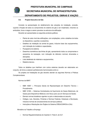 PREFEITURA MUNICIPAL DE CAMPINAS
SECRETARIA MUNICIPAL DE INFRAESTRUTURA
DEPARTAMENTO DE PROJETOS, OBRAS E VIAÇÃO
5.6. Projeto Executivo de Gás
Consiste na apresentação do detalhamento das soluções de instalação, conexão,
suporte e fixação de todos os componentes do sistema de gás a ser implantado, incluindo os
embutidos, furos e rasgos a serem previstos na estrutura da edificação.
Deverão ser apresentados os seguintes produtos gráficos:
- Planta de cada nível das edificações, com ampliações, corte e detalhes de todos
os dispositivos, suportes e acessórios;
- Detalhes da instalação da central de gases, inclusive base dos equipamentos,
com indicação de modelos e capacidades;
- Fluxograma do sistema;
- Desenhos isométricos das linhas de gás, apresentando todos os componentes e
acessórios de tubulação, com indicação de diâmetro nominal, dimensões e
elevações;
- Lista detalhada de materiais e equipamentos;
- Relatório técnico.
Todos os detalhes que interfiram com outros sistemas deverão ser elaborados em
conjunto, de forma a estarem perfeitamente harmonizados entre si.
Os projetos de Instalações de gás deverão atender às seguintes Normas e Práticas
Complementares:
Normas da ABNT:
- NBR 10067 — Princípios Gerais de Representação em Desenho Técnico –
Procedimento;
- NBR 12188 — Sistemas Centralizados de Suprimento de Gases Medicinais, de
Gases para Dispositivos Médicos e de Vácuo para uso em Serviços de Saúde;
- Demais normas brasileiras vigentes no país e relacionadas ao assunto;
- Códigos, Leis, Decretos, Portarias e Normas Federais, Estaduais e Municipais,
inclusive normas de concessionárias de serviços públicos;
- Instruções e Resoluções dos Órgãos do Sistema CREA/CONFEA e CAU.
Ministério do Trabalho e Emprego:
- Normas Regulamentadoras do Capítulo V, Título II, da CLT.
 