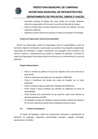 PREFEITURA MUNICIPAL DE CAMPINAS
SECRETARIA MUNICIPAL DE INFRAESTRUTURA
DEPARTAMENTO DE PROJETOS, OBRAS E VIAÇÃO
- Apresentar proposta de ligação dos novos pontos aos circuitos existentes,
elevando a carga destes a fim de suprir o aumento de demanda de energia;
- Indicar no Projeto todos os pontos existentes do circuito a ser utilizado, com suas
respectivas potências;
- Identificar os pontos próximos às escadas e rampas que carecem de iluminação.
Projeto de Programação Visual de Acessibilidade:
Deverá ser desenvolvido projeto de programação visual de acessibilidade a partir de
elementos, objetos de sinalização e comunicação que, através de sua tipografia, diagramação,
organização de informação e imagem, caracterizem uma linguagem visual unificada e que
permita o acesso e o deslocamento dos usuários ou visitantes da edificação. O conceito do
projeto de Programação Visual deverá estar em harmonia com as características e os usos da
edificação.
Projeto Hidrossanitário:
- Prever a inclusão de grelhas em locais das calçadas onde ocorra acúmulo de
água pluvial;
- Indicar a substituição das grelhas que não atendam a NBR 9050;
- Prever o nivelamento das tampas das caixas de inspeção com os pisos
adjacentes;
- Indicar os pontos de água e esgoto para instalação dos bebedouros.
- Prever louças e bacias sanitárias que atendam as exigências da norma de
acessibilidade;
- Prever torneiras com acionamento do tipo alavanca, assim como válvulas de
descarga especiais para PNE;
- As tubulações de água dos sanitários, quando embutidas, deverão ser verticais a
fim de evitar vazamentos quando forem instaladas as barras de apoio.
5.9. Projeto de Paisagismo
O Projeto de Paisagismo deverá ser desenvolvido informando e especificando os
elementos de vegetação, calçamento, pavimentação, drenagem, irrigação, iluminação,
equipamentos e mobiliário.
 