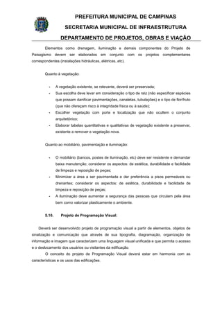 PREFEITURA MUNICIPAL DE CAMPINAS
SECRETARIA MUNICIPAL DE INFRAESTRUTURA
DEPARTAMENTO DE PROJETOS, OBRAS E VIAÇÃO
Elementos como drenagem, iluminação e demais componentes do Projeto de
Paisagismo devem ser elaborados em conjunto com os projetos complementares
correspondentes (instalações hidráulicas, elétricas, etc).
Quanto à vegetação:
- A vegetação existente, se relevante, deverá ser preservada;
- Sua escolha deve levar em consideração o tipo de raiz (não especificar espécies
que possam danificar pavimentações, canaletas, tubulações) e o tipo de flor/fruto
(que não ofereçam risco à integridade física ou à saúde);
- Escolher vegetação com porte e localização que não ocultem o conjunto
arquitetônico;
- Elaborar tabelas quantitativas e qualitativas de vegetação existente a preservar,
existente a remover e vegetação nova.
Quanto ao mobiliário, pavimentação e iluminação:
- O mobiliário (bancos, postes de iluminação, etc) deve ser resistente e demandar
baixa manutenção; considerar os aspectos: de estética, durabilidade e facilidade
de limpeza e reposição de peças;
- Minimizar a área a ser pavimentada e dar preferência a pisos permeáveis ou
drenantes; considerar os aspectos: de estética, durabilidade e facilidade de
limpeza e reposição de peças;
- A iluminação deve aumentar a segurança das pessoas que circulam pela área
bem como valorizar plasticamente o ambiente.
5.10. Projeto de Programação Visual:
Deverá ser desenvolvido projeto de programação visual a partir de elementos, objetos de
sinalização e comunicação que através de sua tipografia, diagramação, organização de
informação e imagem que caracterizem uma linguagem visual unificada e que permita o acesso
e o deslocamento dos usuários ou visitantes da edificação.
O conceito do projeto de Programação Visual deverá estar em harmonia com as
características e os usos das edificações.
 