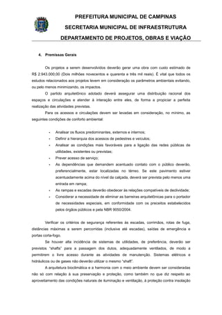 PREFEITURA MUNICIPAL DE CAMPINAS
SECRETARIA MUNICIPAL DE INFRAESTRUTURA
DEPARTAMENTO DE PROJETOS, OBRAS E VIAÇÃO
4. Premissas Gerais
Os projetos a serem desenvolvidos deverão gerar uma obra com custo estimado de
R$ 2.943.000,00 (Dois milhões novecentos e quarenta e três mil reais). É vital que todos os
estudos relacionados aos projetos levem em consideração os parâmetros ambientais evitando,
ou pelo menos minimizando, os impactos.
O partido arquitetônico adotado deverá assegurar uma distribuição racional dos
espaços e circulações e atender à interação entre eles, de forma a propiciar a perfeita
realização das atividades previstas.
Para os acessos e circulações devem ser levadas em consideração, no mínimo, as
seguintes condições de conforto ambiental:
- Analisar os fluxos predominantes, externos e internos;
- Definir a hierarquia dos acessos de pedestres e veículos;
- Analisar as condições mais favoráveis para a ligação das redes públicas de
utilidades, existentes ou previstas;
- Prever acesso de serviço;
- As dependências que demandem acentuado contato com o público deverão,
preferencialmente, estar localizadas no térreo. Se este pavimento estiver
acentuadamente acima do nível da calçada, deverá ser prevista pelo menos uma
entrada em rampa;
- As rampas e escadas deverão obedecer às relações compatíveis de declividade;
- Considerar a necessidade de eliminar as barreiras arquitetônicas para o portador
de necessidades especiais, em conformidade com os preceitos estabelecidos
pelos órgãos públicos e pela NBR 9050/2004.
Verificar os critérios de segurança referentes às escadas, corrimãos, rotas de fuga,
distâncias máximas a serem percorridas (inclusive até escadas), saídas de emergência e
portas corta-fogo.
Se houver alta incidência de sistemas de utilidades, de preferência, deverão ser
previstos “shafts” para a passagem dos dutos, adequadamente ventilados, de modo a
permitirem o livre acesso durante as atividades de manutenção. Sistemas elétricos e
hidráulicos ou de gases não deverão utilizar o mesmo “shaft”.
A arquitetura bioclimática e a harmonia com o meio ambiente devem ser consideradas
não só com relação à sua preservação e proteção, como também no que diz respeito ao
aproveitamento das condições naturais de iluminação e ventilação, à proteção contra insolação
 