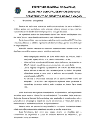 PREFEITURA MUNICIPAL DE CAMPINAS
SECRETARIA MUNICIPAL DE INFRAESTRUTURA
DEPARTAMENTO DE PROJETOS, OBRAS E VIAÇÃO
6. Orçamento e cronogramas
Deverão ser elaborados orçamentos analíticos (composições de preços unitários) e
sintéticos globais, com quantitativos, custos unitários e totais de todos os serviços, materiais,
equipamentos e mão-de-obra a serem empregados na execução das obras.
Os orçamentos deverão ser acompanhados de uma folha resumo com os preços totais
das etapas de obra e a participação percentual no custo total da mesma.
Serão desenvolvidos e apresentados em planilhas conforme sistema SINAPI (serviços
e insumos), utilizando-se relatórios vigentes na data da orçamentação, por ser única fonte legal
de preços disponível.
Eventuais materiais e serviços não constantes do sistema SINAPI deverão constar nas
planilhas orçamentárias e devem seguir o seguinte procedimento:
- Adotar composições utilizadas em outras fontes oficiais de pesquisa, caso o
serviço nela seja encontrado: FDE, CPOS, PINI-VOLARE, SIURB;
- Utilizar da fonte somente os coeficientes e preços de insumos não existentes no
SINAPI, mas com prevalência dos demais insumos e leis sociais deste;
- Caso o preço do serviço não seja encontrado em nenhuma das fontes oficiais,
realizar pesquisa de mercado com a apresentação de, no mínimo, três preços,
utilizando-se sempre o menor preço e realizando sua composição de preço
unitário baseado no SINAPI;
- As cotações e composições efetuadas fora do sistema SINAPI deverão ser
entregues à CONTRATANTE em conjunto com a planilha, sendo que estas e as
composições (orçamento analítico) serão fornecidas em sistema Excel versão
1993.
Antes do início da realização de qualquer serviço de orçamentação, deve a proponente
vencedora buscar todas as informações necessárias junto à Coordenadoria de Orçamentos e
Custos da Secretaria Municipal de Infraestrutura, para atualização de procedimentos, pois, a
jurisprudência e a legislação a respeito do assunto são dinâmicas e voláteis, bem como as
determinações da mandatária dos valores de repasse da União.
Deverão, ainda, ser elaborados cronograma físico e cronograma financeiro da obra em
estudo, que reflitam os custos de suas etapas apurados na planilha orçamentária.
Suas formatações, bem como seus prazos, deverão ser discutidas com a
Coordenadoria de Orçamentos e Custos da Secretaria Municipal de Infraestrutura, que
acompanhará todo o procedimento.
 