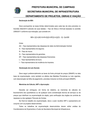 PREFEITURA MUNICIPAL DE CAMPINAS
SECRETARIA MUNICIPAL DE INFRAESTRUTURA
DEPARTAMENTO DE PROJETOS, OBRAS E VIAÇÃO
Declaração de BDI:
Deve acompanhar as taxas limites determinadas para cada tipo de obra previstos no
Acórdão 2622/2013 (através de suas tabelas – Tipo de Obra) e fórmula baseada no acórdão
2369/2011 conforme sua indicação, que consiste em:
BDI= (((1+(AC+S+R+G))(1+DF)(1+L))/(1 - I)) -1)x100
Onde:
AC – Taxa representativa das despesas de rateio da Administração Central;
S – Taxa representativa de seguros;
R – Taxa de riscos;
G – Taxa representativa de garantias;
DF – Taxa representativa das despesas financeiras;
L – Taxa representativa do lucro;
I – Taxa representativa da incidência de impostos.
Declaração de Leis Sociais
Deve seguir preferencialmente as taxas da fonte principal de preços (SINAPI) na data
base da orçamentação, como também os efeitos das Medidas Provisórias ou Leis vigentes,
com desoneração da folha de pagamento, previstas inclusive na fonte principal (SINAPI).
Memórias de Cálculo, ART e Aprovação:
Deverão ser entregues, em forma de relatório, as memórias de cálculos do
levantamento dos quantitativos ou de qualquer outra consideração técnica de serviços ou de
preços que interfiram na orçamentação do objeto, para verificação dos órgãos de controle de
repasses ou dos egrégios Tribunais de Contas.
No final do trabalho de orçamentação, deve o autor recolher ART e apresentá-la em
conjunto com os projetos desenvolvidos.
Todos os trabalhos de orçamentação desenvolvidos devem sofrer análise da
Coordenadoria de Orçamentos e Custo da Secretaria Municipal de Infraestrutura.
 