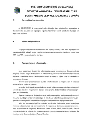 PREFEITURA MUNICIPAL DE CAMPINAS
SECRETARIA MUNICIPAL DE INFRAESTRUTURA
DEPARTAMENTO DE PROJETOS, OBRAS E VIAÇÃO
7. Aprovações e licenciamentos
A CONTRATADA é responsável pela obtenção das autorizações, aprovações e
licenciamentos previstos nas legislações vigentes no âmbito Federal, Estadual e Municipal em
todo o seu processo.
8. Formas de apresentação
Os projetos deverão ser apresentados em papel (5 cópias) e em meio digital (arquivo
na extensão PDF e DWG versão 2000) acompanhados dos memoriais de cálculo, respectivas
ART e/ou RRT e aprovações e/ou licenças.
9. Acompanhamento e fiscalização:
Após a assinatura do contrato, a Contratada deverá comparecer no Departamento de
Projetos, Obras e Viação da Secretaria de Infraestrutura para a reunião de ordem de início dos
serviços. Esta reunião marca a assinatura da Ordem de Serviço (OS) e o início da contagem do
cronograma de prazo.
Deverão estar presentes nesta reunião, pela Contratada, os responsáveis de todas as
áreas técnicas, objeto do contrato.
A reunião destina-se à apresentação do projeto e das pessoas envolvidas no desenvol-
vimento dos trabalhos (responsáveis técnicos pelos projetos da Contratada e os fiscais dos pro-
jetos da Contratante).
Durante o transcorrer do trabalho, serão realizadas reuniões periódicas sendo, no míni-
mo, uma reunião presencial em cada etapa de trabalho, a saber: layout, estudo preliminar, pro-
jeto básico, definição dos parâmetros dos projetos complementares e projeto executivo.
Além das reuniões obrigatórias poderão, a critério da Contratante, serem convocadas
reuniões extraordinárias, cujo comparecimento do responsável técnico, ou representante nome-
ado, da contratada é obrigatório. As reuniões visam analisar, definir, dirimir dúvidas, solicitar
complementação de informações ou eventualmente corrigir possíveis falhas ou omissões. As
reuniões serão documentadas em Atas de Reunião.
 