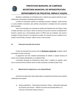 PREFEITURA MUNICIPAL DE CAMPINAS
SECRETARIA MUNICIPAL DE INFRAESTRUTURA
DEPARTAMENTO DE PROJETOS, OBRAS E VIAÇÃO
Decisões e solicitações da Contratante para a melhoria dos projetos deverão ser auto-
maticamente incorporadas e atendidas pela Contratada.
A critério da Contratante poderão ser solicitadas amostras, catálogos, visitas técnicas
ou outros detalhes necessários para perfeita compreensão e aceitação dos itens propostos
pela Contratada.
Toda a documentação que necessite de análise pelo Departamento de Projetos, Obras
e Viação será feita a seu tempo e dentro da estrutura de recursos humanos do departamento.
Durante o período que a documentação estiver no DPOV para ser analisada, não correrá a
contagem do tempo previsto no cronograma do projeto. No momento em que a análise for exe-
cutada e encaminhada à empresa, voltará a correr o prazo previsto.
10. Prazo para execução dos serviços
O prazo de execução dos serviços será de 120 (Cento e Vinte) dias, contados a partir
da emissão da ordem de serviço.
O pagamento será feito mediante apresentação de relatório e projetos técnicos de
acordo com as etapas estabelecidas no cronograma físico.
A Secretaria Municipal de Infraestrutura deverá aferir o relatório de medição, assim
como a Caixa Econômica Federal, sendo só então autorizada a emissão da Nota Fiscal.
11. Material técnico disponível ou a ser disponibilizado:
Encontram-se disponíveis neste projeto básico os seguintes documentos para subsidiar
a elaboração dos projetos:
a) Estudo arquitetônico - “Observatório Capricórnio: Parque – Observatório Municipal
de Campinas Jean Nicolini – OMVJN” de autoria dos Arquitetos Márcio C.C.
Carmona e Cintia Silvia Teixeira ( Anexo I);
 